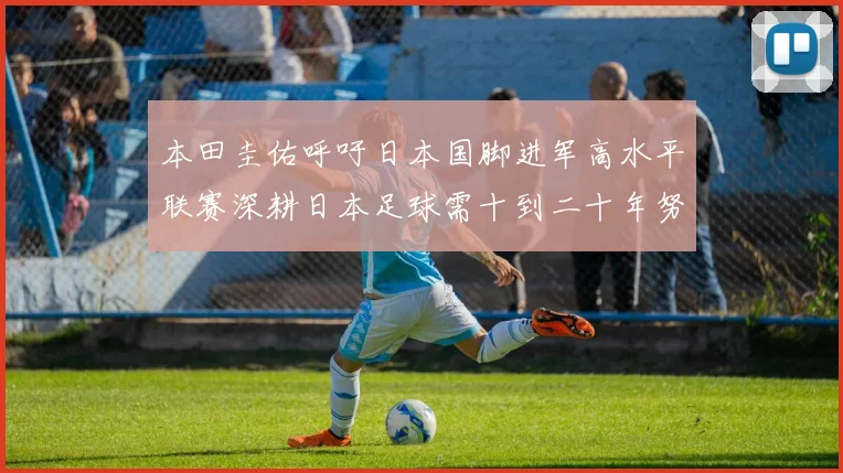 本田圭佑呼吁日本国脚进军高水平联赛深耕日本足球需十到二十年努力
