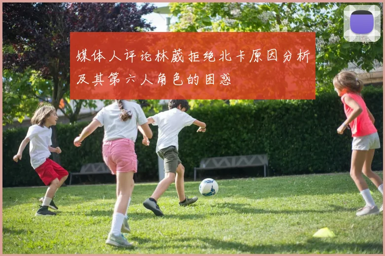 媒体人评论林葳拒绝北卡原因分析及其第六人角色的困惑