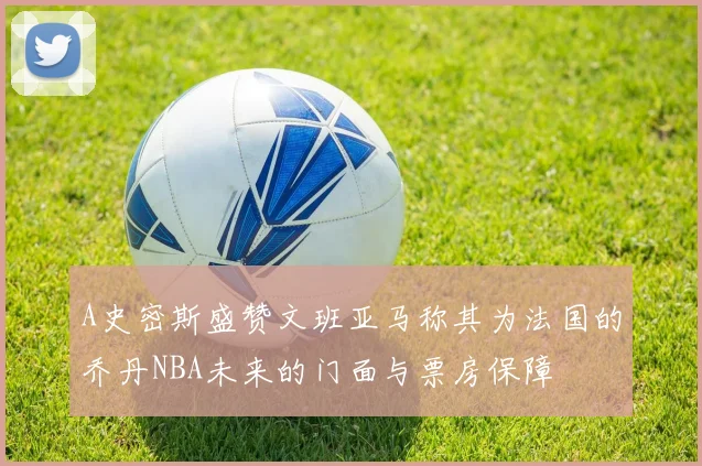 A史密斯盛赞文班亚马称其为法国的乔丹NBA未来的门面与票房保障
