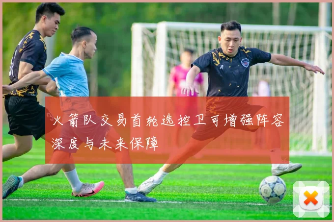 火箭队交易首轮选控卫可增强阵容深度与未来保障