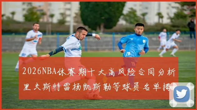 2026NBA休赛期十大高风险合同分析里夫斯特雷杨凯斯勒等球员名单揭秘
