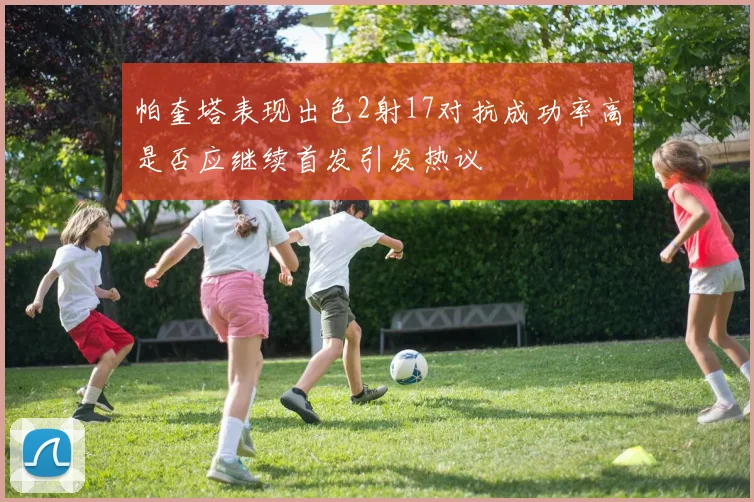 帕奎塔表现出色2射17对抗成功率高是否应继续首发引发热议