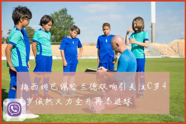 梅西姆巴佩哈兰德双响引关注C罗41岁依然火力全开再添进球