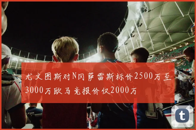 尤文图斯对N冈萨雷斯标价2500万至3000万欧马竞报价仅2000万
