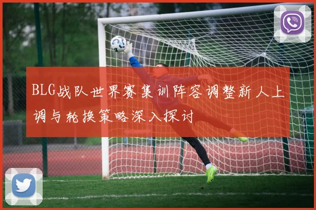 BLG战队世界赛集训阵容调整新人上调与轮换策略深入探讨