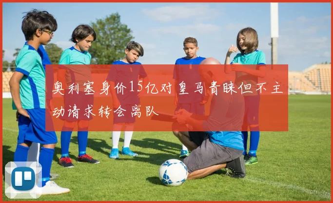 奥利塞身价15亿对皇马青睐但不主动请求转会离队