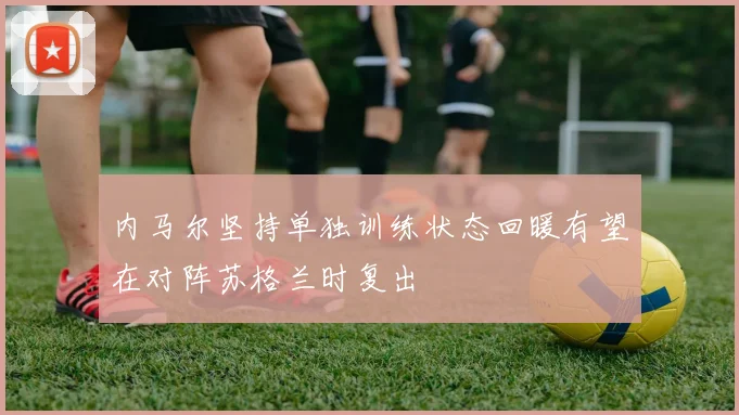内马尔坚持单独训练状态回暖有望在对阵苏格兰时复出