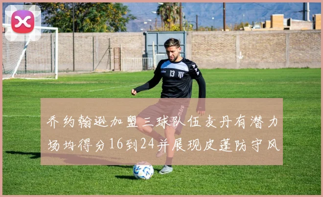 乔约翰逊加盟三球队伍麦丹有潜力场均得分16到24并展现皮蓬防守风范