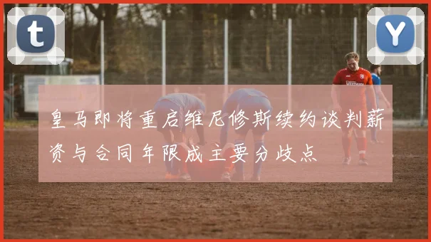 皇马即将重启维尼修斯续约谈判薪资与合同年限成主要分歧点